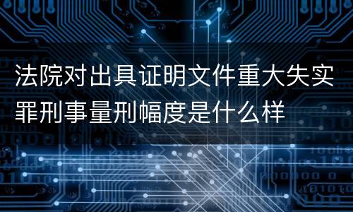 法院对出具证明文件重大失实罪刑事量刑幅度是什么样