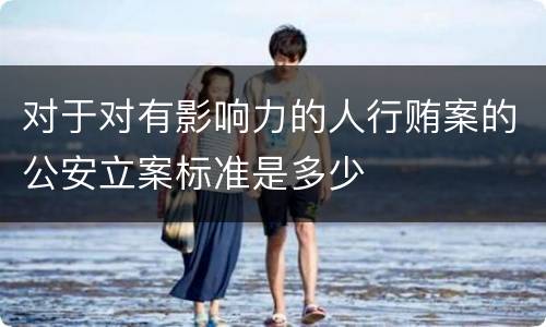 对于对有影响力的人行贿案的公安立案标准是多少