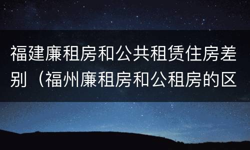 福建廉租房和公共租赁住房差别（福州廉租房和公租房的区别）