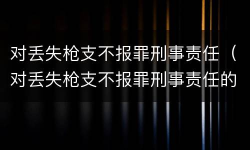 对丢失枪支不报罪刑事责任（对丢失枪支不报罪刑事责任的认定）