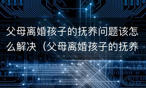 父母离婚孩子的抚养问题该怎么解决（父母离婚孩子的抚养权怎么争取）