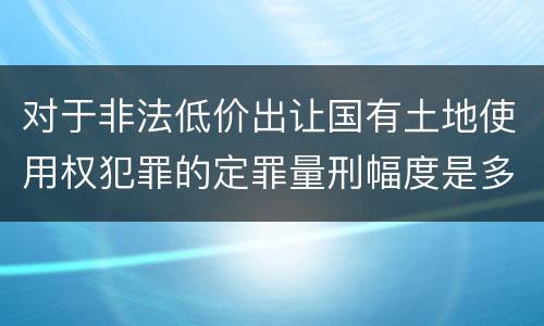 对于非法低价出让国有土地使用权犯罪的定罪量刑幅度是多少