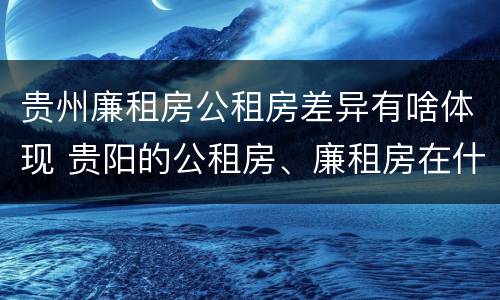贵州廉租房公租房差异有啥体现 贵阳的公租房、廉租房在什么地方?