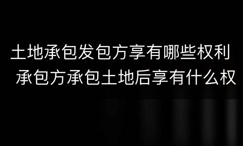 土地承包发包方享有哪些权利 承包方承包土地后享有什么权