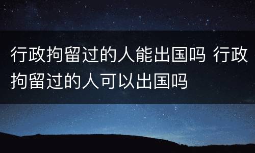 行政拘留过的人能出国吗 行政拘留过的人可以出国吗