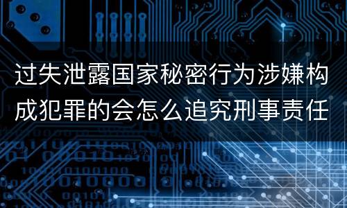 过失泄露国家秘密行为涉嫌构成犯罪的会怎么追究刑事责任