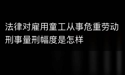 法律对雇用童工从事危重劳动刑事量刑幅度是怎样