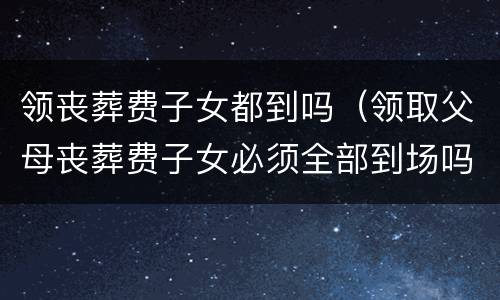 领丧葬费子女都到吗（领取父母丧葬费子女必须全部到场吗?）