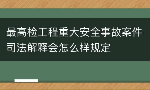最高检工程重大安全事故案件司法解释会怎么样规定