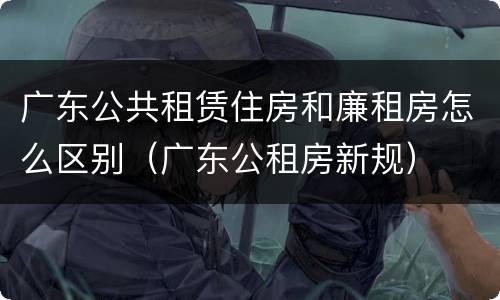 广东公共租赁住房和廉租房怎么区别（广东公租房新规）