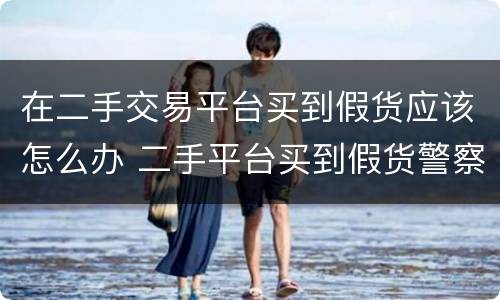 在二手交易平台买到假货应该怎么办 二手平台买到假货警察管吗