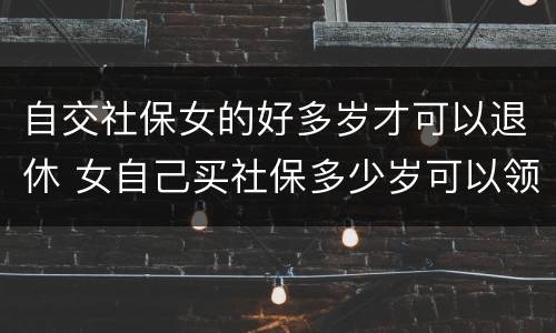 自交社保女的好多岁才可以退休 女自己买社保多少岁可以领社保