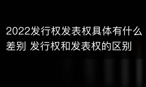 2022发行权发表权具体有什么差别 发行权和发表权的区别