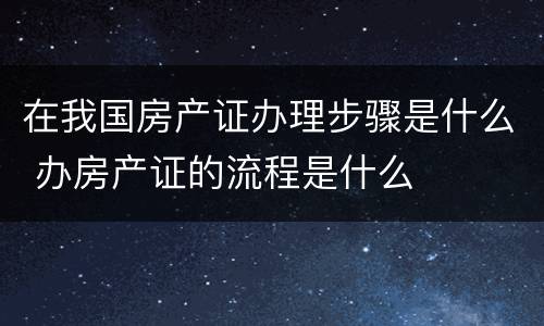 在我国房产证办理步骤是什么 办房产证的流程是什么