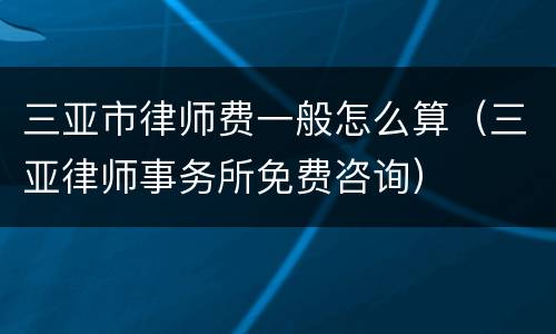 三亚市律师费一般怎么算（三亚律师事务所免费咨询）
