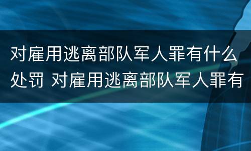 对雇用逃离部队军人罪有什么处罚 对雇用逃离部队军人罪有什么处罚规定
