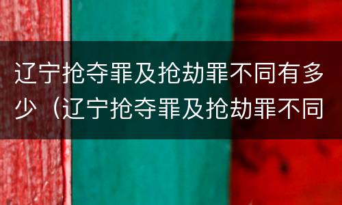 辽宁抢夺罪及抢劫罪不同有多少（辽宁抢夺罪及抢劫罪不同有多少例）