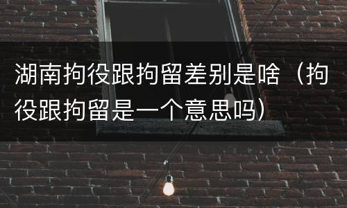 湖南拘役跟拘留差别是啥（拘役跟拘留是一个意思吗）