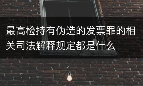 最高检持有伪造的发票罪的相关司法解释规定都是什么