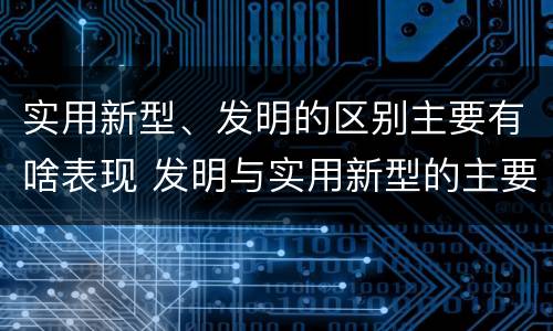 实用新型、发明的区别主要有啥表现 发明与实用新型的主要区别