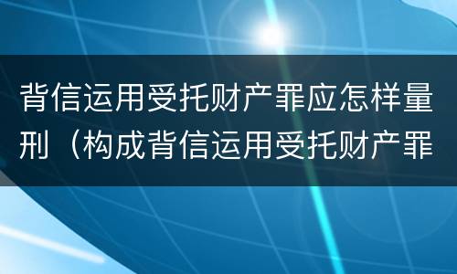 背信运用受托财产罪应怎样量刑（构成背信运用受托财产罪的立案标准是）