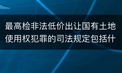 最高检非法低价出让国有土地使用权犯罪的司法规定包括什么主要内容
