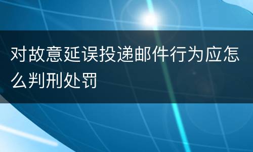 对故意延误投递邮件行为应怎么判刑处罚