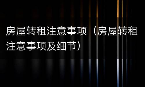房屋转租注意事项（房屋转租注意事项及细节）