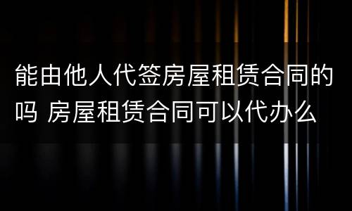 能由他人代签房屋租赁合同的吗 房屋租赁合同可以代办么