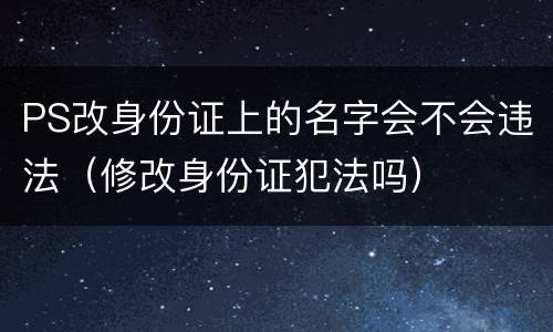PS改身份证上的名字会不会违法（修改身份证犯法吗）