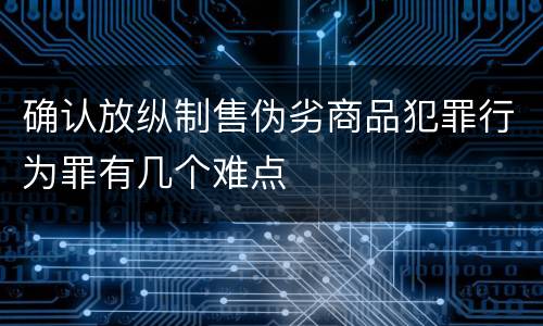 确认放纵制售伪劣商品犯罪行为罪有几个难点
