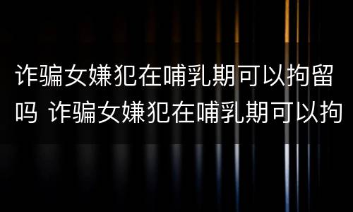 诈骗女嫌犯在哺乳期可以拘留吗 诈骗女嫌犯在哺乳期可以拘留吗视频