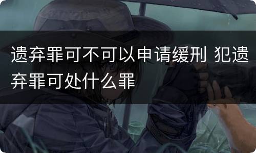 遗弃罪可不可以申请缓刑 犯遗弃罪可处什么罪