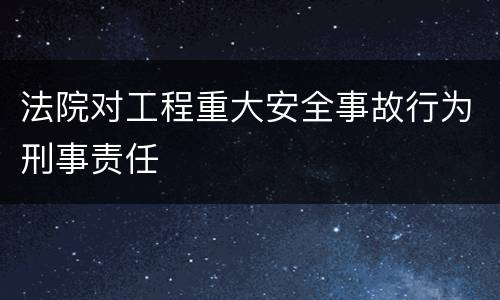 法院对工程重大安全事故行为刑事责任