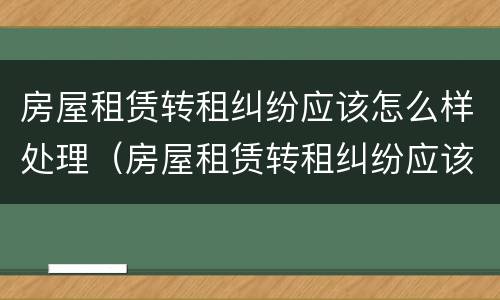 房屋租赁转租纠纷应该怎么样处理（房屋租赁转租纠纷应该怎么样处理呢）
