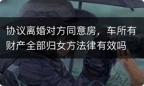 协议离婚对方同意房，车所有财产全部归女方法律有效吗