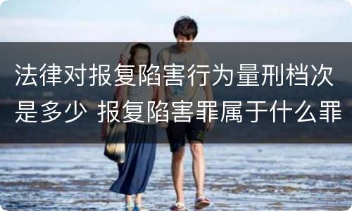 法律对报复陷害行为量刑档次是多少 报复陷害罪属于什么罪