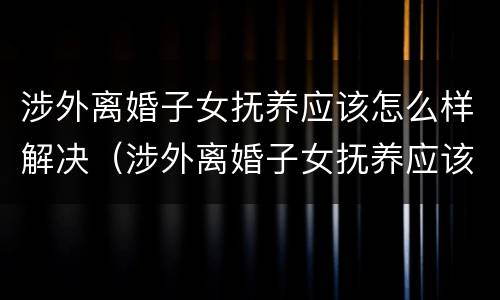 涉外离婚子女抚养应该怎么样解决（涉外离婚子女抚养应该怎么样解决问题）