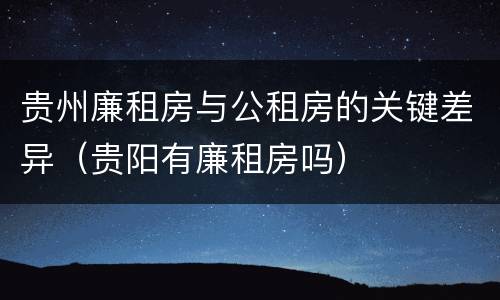 贵州廉租房与公租房的关键差异（贵阳有廉租房吗）