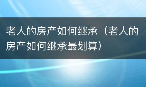 老人的房产如何继承（老人的房产如何继承最划算）