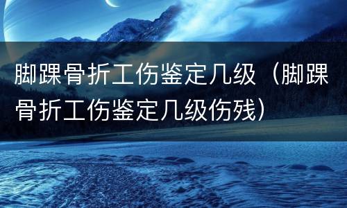 脚踝骨折工伤鉴定几级（脚踝骨折工伤鉴定几级伤残）