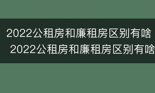 2022公租房和廉租房区别有啥 2022公租房和廉租房区别有啥区别呢
