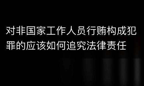 对非国家工作人员行贿构成犯罪的应该如何追究法律责任