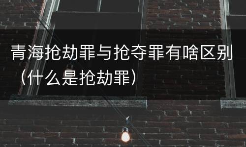 青海抢劫罪与抢夺罪有啥区别（什么是抢劫罪）