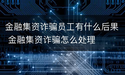 金融集资诈骗员工有什么后果 金融集资诈骗怎么处理
