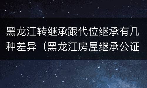 黑龙江转继承跟代位继承有几种差异（黑龙江房屋继承公证费收取标准）