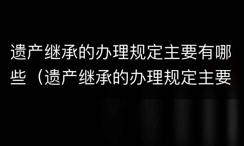 遗产继承的办理规定主要有哪些（遗产继承的办理规定主要有哪些类型）