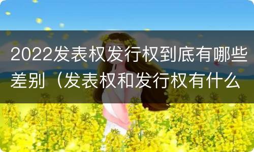 2022发表权发行权到底有哪些差别（发表权和发行权有什么区别）