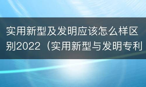 实用新型及发明应该怎么样区别2022（实用新型与发明专利的区别有哪些）