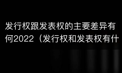 发行权跟发表权的主要差异有何2022（发行权和发表权有什么区别）